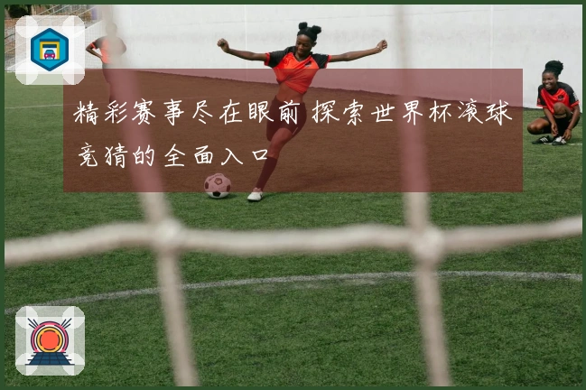 精彩赛事尽在眼前 探索世界杯滚球竞猜的全面入口