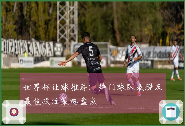 世界杯让球推荐：热门球队表现及最佳投注策略盘点